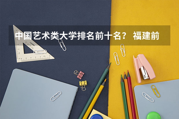 中国艺术类大学排名前十名？ 福建前十大学排名