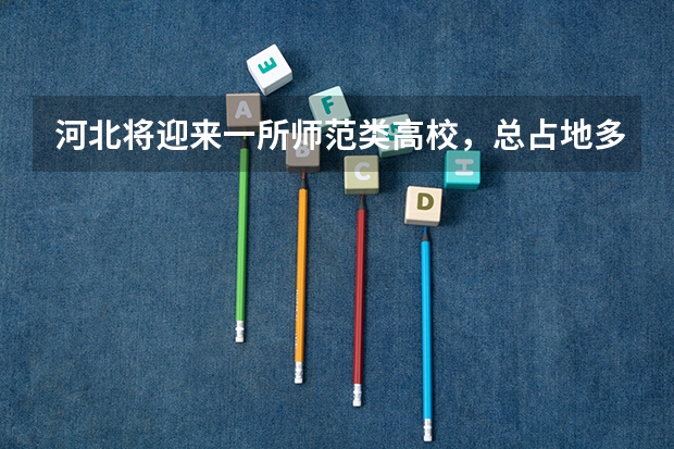 河北将迎来一所师范类高校，总占地多少？投资多少？