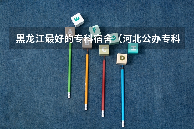 黑龙江最好的专科宿舍（河北公办专科宿舍好的大学）
