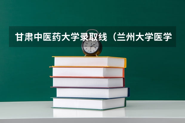 甘肃中医药大学录取线（兰州大学医学院录取分数线）