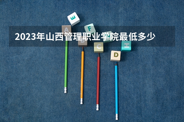 2023年山西管理职业学院最低多少分能录取 山西历年录取分数线是多少