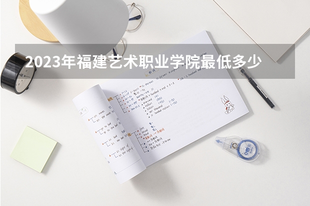 2023年福建艺术职业学院最低多少分能录取 福建历年录取分数线是多少