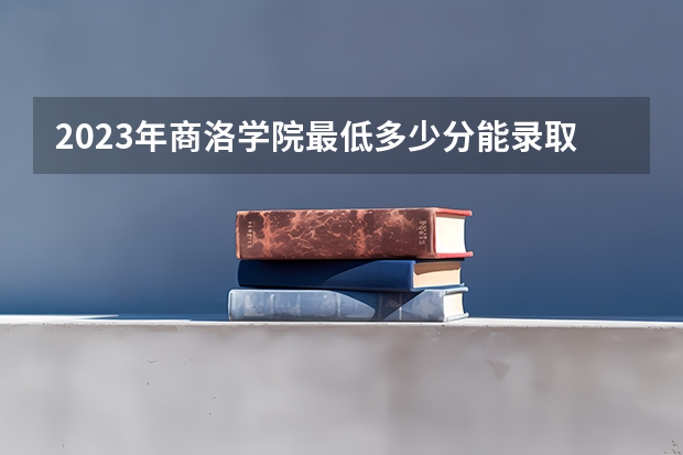 2023年商洛学院最低多少分能录取 陕西历年录取分数线是多少