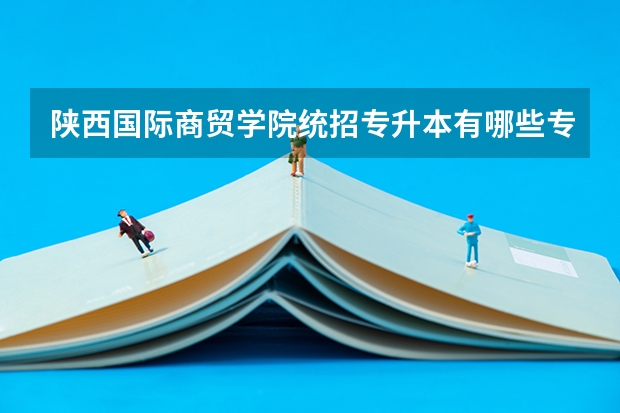 陕西国际商贸学院统招专升本有哪些专业可以选择报考？