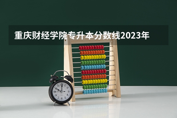 重庆财经学院专升本分数线2023年为多少？