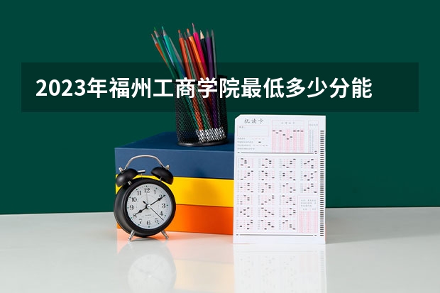 2023年福州工商学院最低多少分能录取 福建历年录取分数线是多少