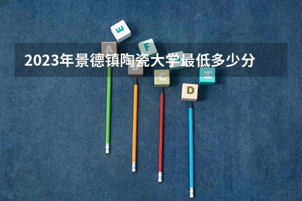 2023年景德镇陶瓷大学最低多少分能录取 江西历年录取分数线是多少