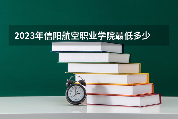 2023年信阳航空职业学院最低多少分能录取 河南历年录取分数线是多少