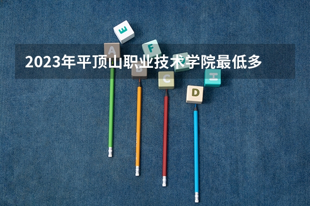 2023年平顶山职业技术学院最低多少分能录取 河南历年录取分数线是多少