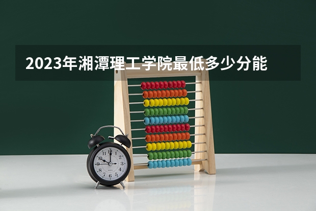 2023年湘潭理工学院最低多少分能录取 湖南历年录取分数线是多少