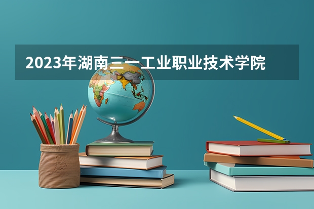 2023年湖南三一工业职业技术学院最低多少分能录取 湖南历年录取分数线是多少
