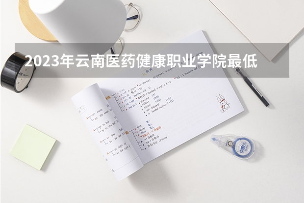 2023年云南医药健康职业学院最低多少分能录取 云南历年录取分数线是多少