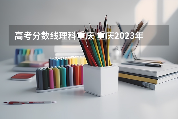高考分数线理科重庆 重庆2023年高考一本分数线？