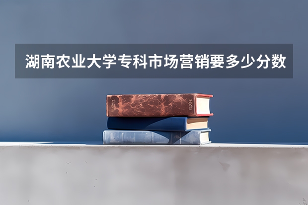 湖南农业大学专科市场营销要多少分数.速度呀
