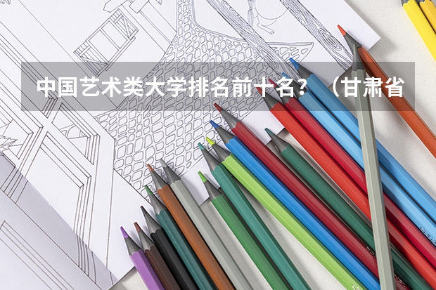 中国艺术类大学排名前十名？（甘肃省排名前十的大学）