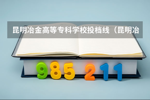昆明冶金高等专科学校投档线（昆明冶金高等专科学校的优势）