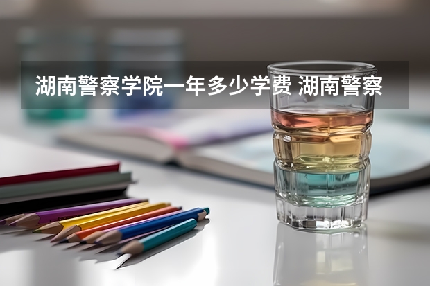 湖南警察学院一年多少学费 湖南警察学院学校好不好