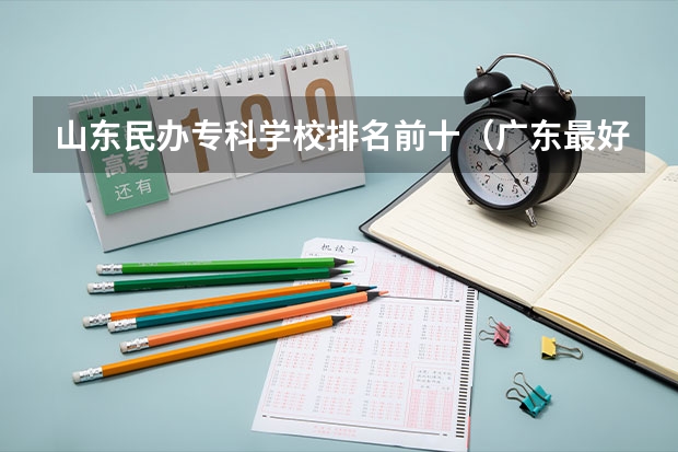 山东民办专科学校排名前十（广东最好的民办大专排名）