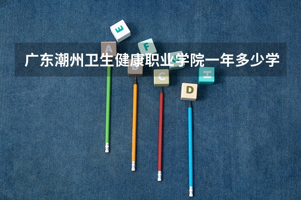 广东潮州卫生健康职业学院一年多少学费 广东潮州卫生健康职业学院学校好不好