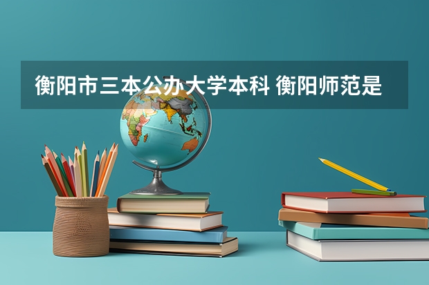 衡阳市三本公办大学本科 衡阳师范是二本还是三本啊？
