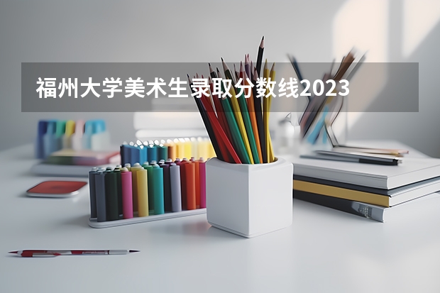 福州大学美术生录取分数线2023 美术生大学分数线