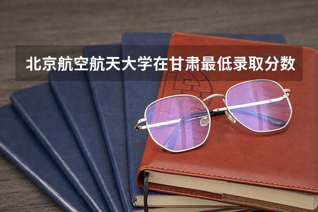 北京航空航天大学在甘肃最低录取分数线是多少（2024高考参考）