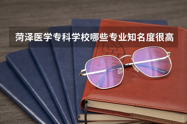 菏泽医学专科学校哪些专业知名度很高？