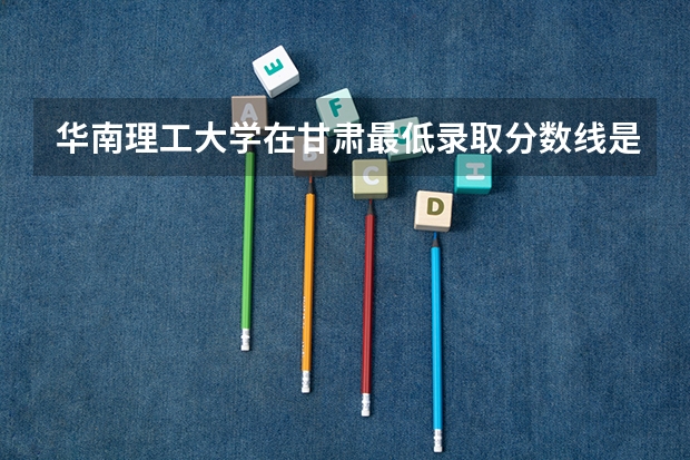 华南理工大学在甘肃最低录取分数线是多少（2024高考参考）
