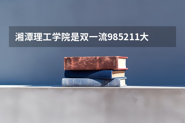 湘潭理工学院是双一流/985/211大学吗（历年分数线）