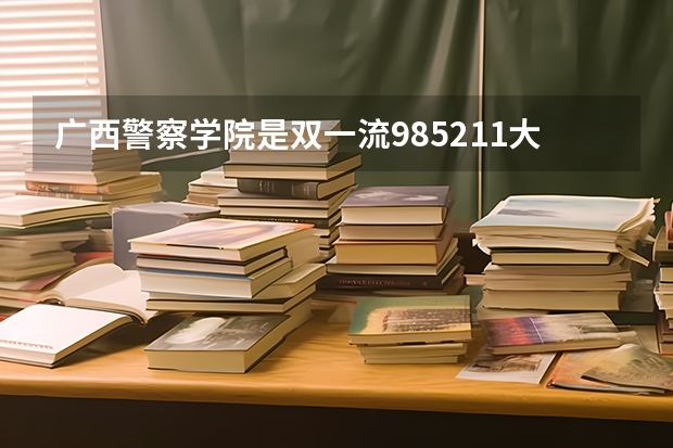 广西警察学院是双一流/985/211大学吗（历年分数线）