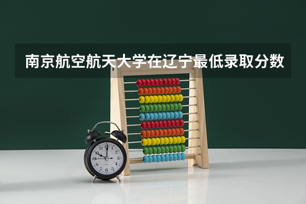 南京航空航天大学在辽宁最低录取分数线是多少（2024高考参考）