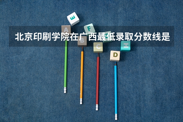 北京印刷学院在广西最低录取分数线是多少（2024高考参考）