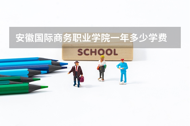 安徽国际商务职业学院一年多少学费 安徽国际商务职业学院学校好不好
