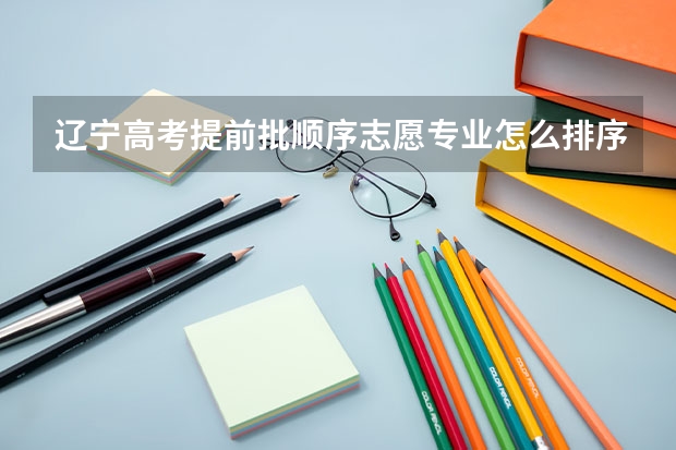 辽宁高考提前批顺序志愿专业怎么排序