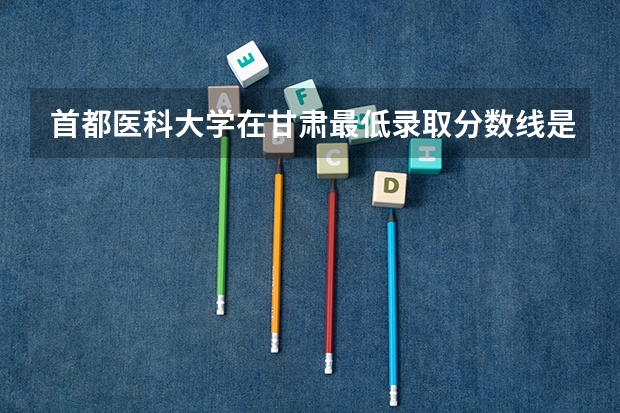 首都医科大学在甘肃最低录取分数线是多少（2024高考参考）