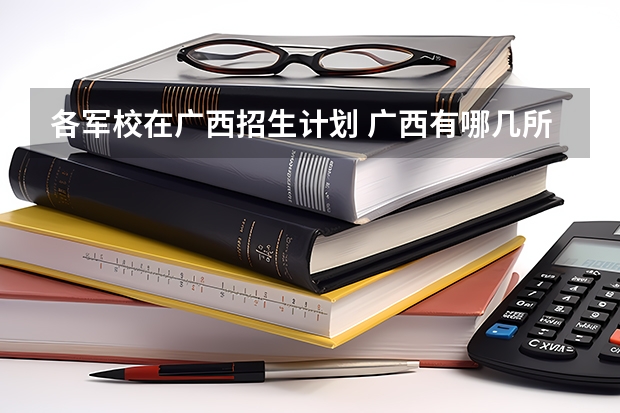 各军校在广西招生计划 广西有哪几所军校？。。