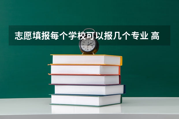 志愿填报每个学校可以报几个专业 高考志愿填报能填几个学校几个专业