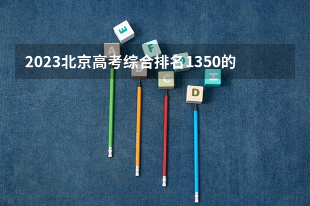 2023北京高考综合排名1350的考生报什么大学好 学校往年录取分数线