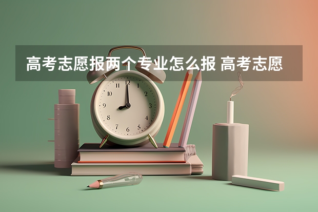 高考志愿报两个专业怎么报 高考志愿填报时，每个高校都能报多个专业，这些专业有先后顺序么