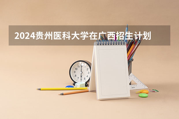 2024贵州医科大学在广西招生计划 招多少人