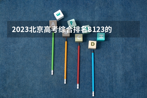 2023北京高考综合排名8123的考生报什么大学好 学校往年录取分数线