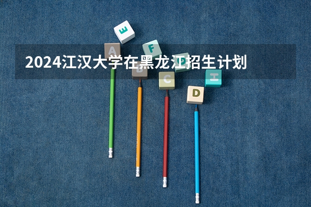 2024江汉大学在黑龙江招生计划 招多少人