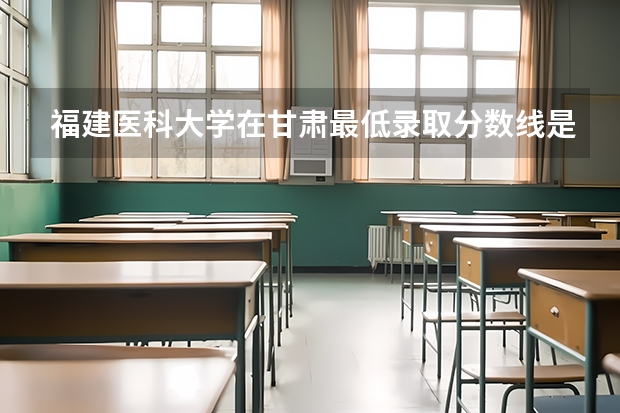福建医科大学在甘肃最低录取分数线是多少（2024高考参考）