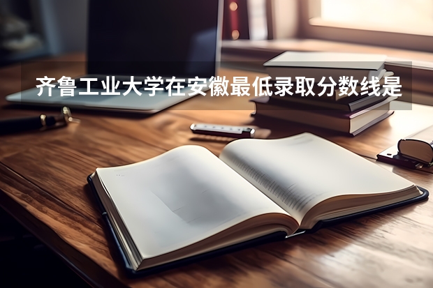 齐鲁工业大学在安徽最低录取分数线是多少（2024高考参考）