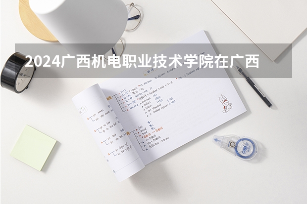2024广西机电职业技术学院在广西招生计划 招多少人