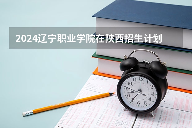 2024辽宁职业学院在陕西招生计划 招多少人