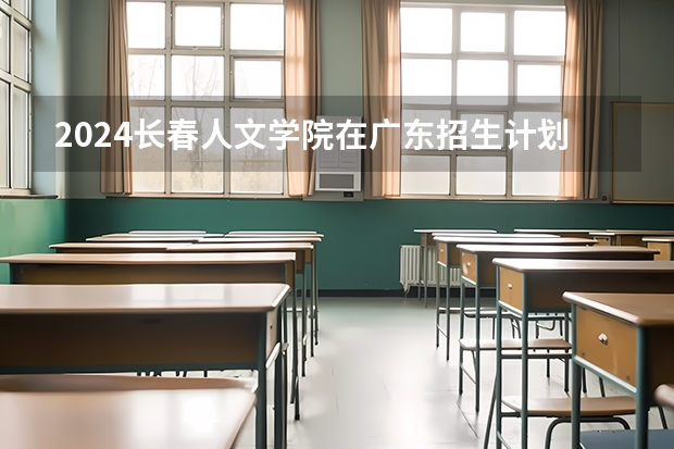 2024长春人文学院在广东招生计划 招多少人