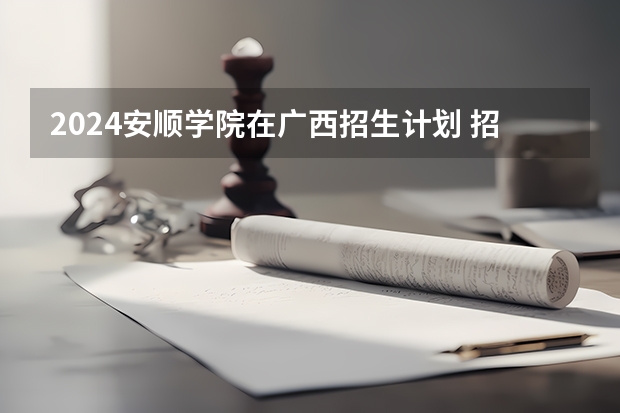 2024安顺学院在广西招生计划 招多少人