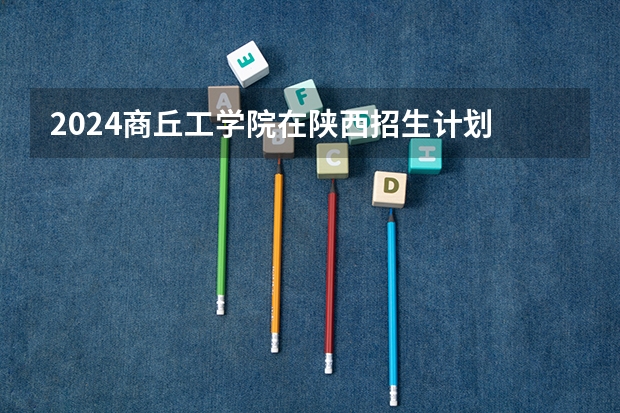 2024商丘工学院在陕西招生计划 招多少人
