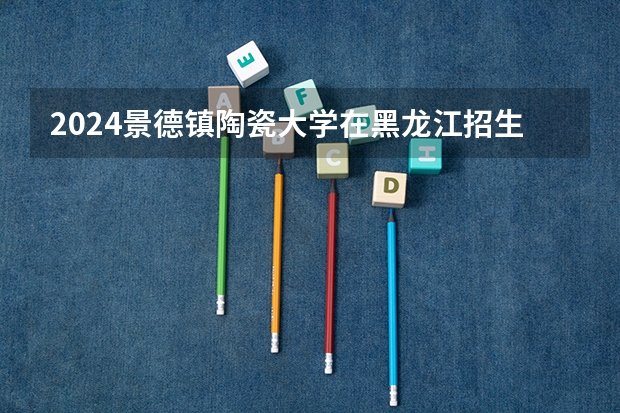 2024景德镇陶瓷大学在黑龙江招生计划 招多少人